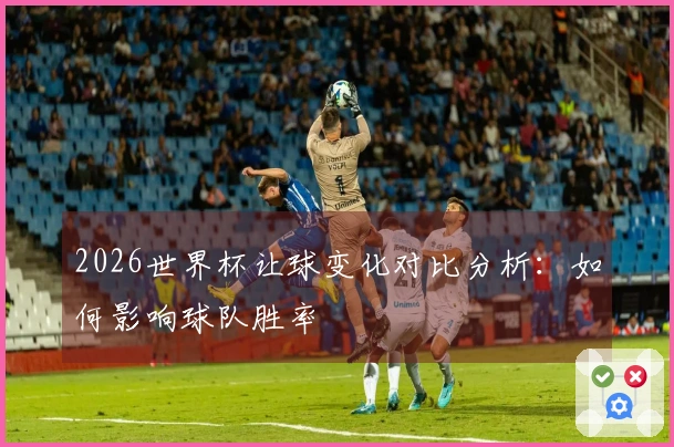 2026世界杯让球变化对比分析：如何影响球队胜率